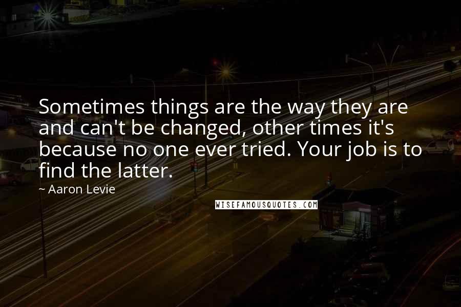 Aaron Levie Quotes: Sometimes things are the way they are and can't be changed, other times it's because no one ever tried. Your job is to find the latter.