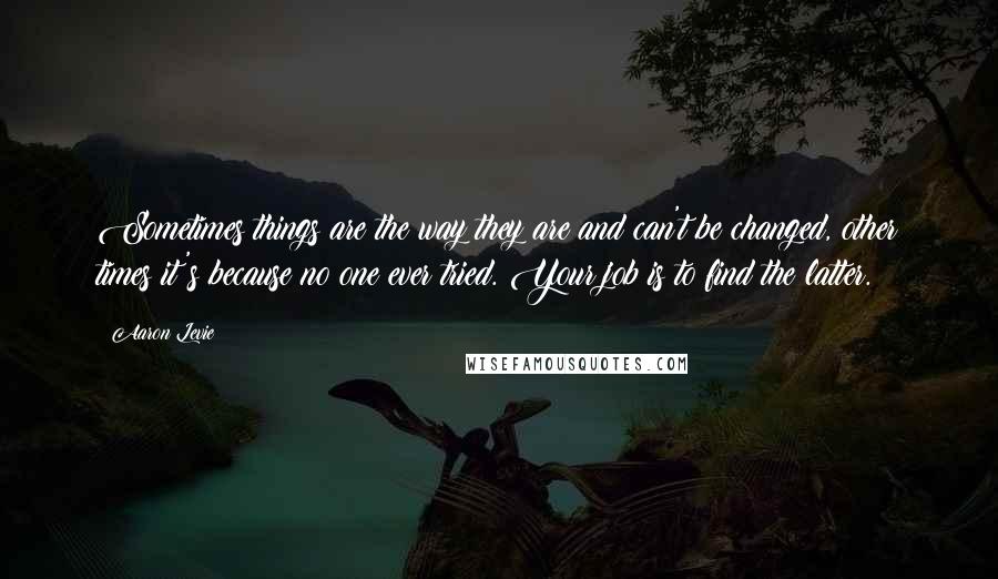 Aaron Levie Quotes: Sometimes things are the way they are and can't be changed, other times it's because no one ever tried. Your job is to find the latter.