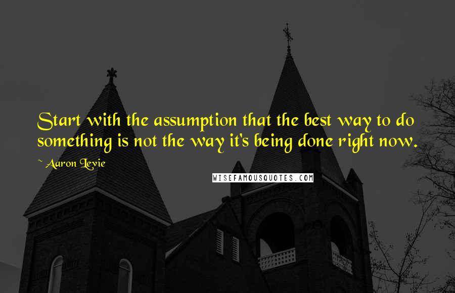 Aaron Levie Quotes: Start with the assumption that the best way to do something is not the way it's being done right now.