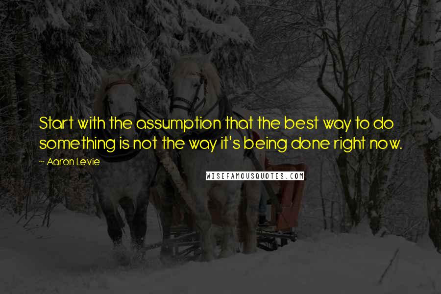 Aaron Levie Quotes: Start with the assumption that the best way to do something is not the way it's being done right now.