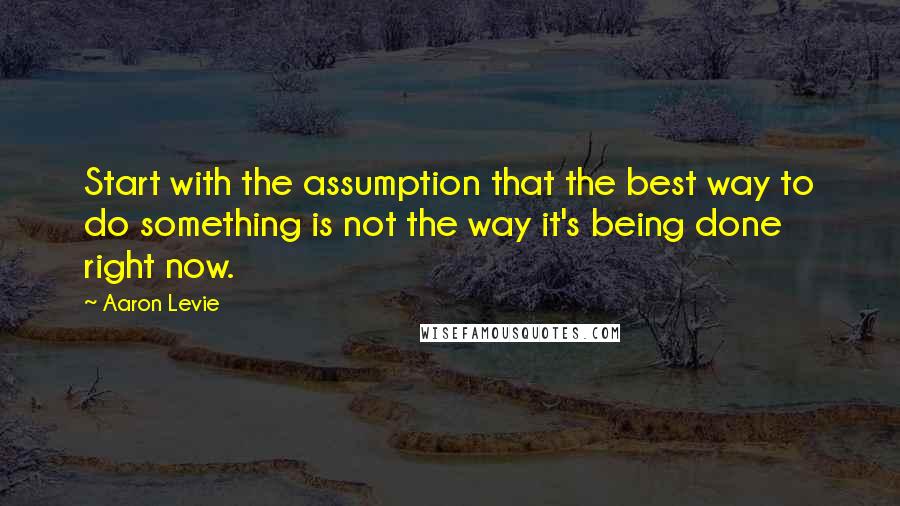 Aaron Levie Quotes: Start with the assumption that the best way to do something is not the way it's being done right now.
