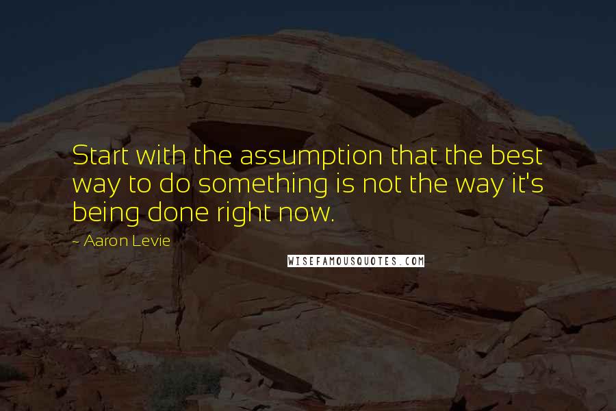 Aaron Levie Quotes: Start with the assumption that the best way to do something is not the way it's being done right now.