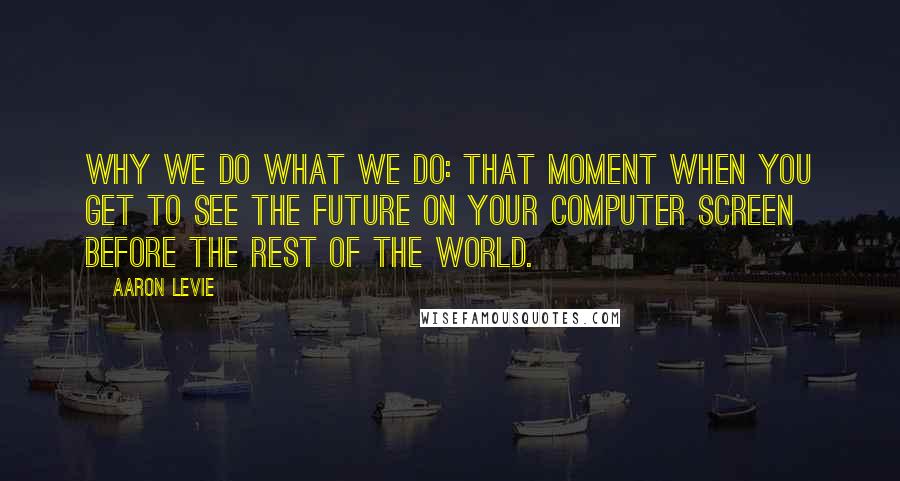 Aaron Levie Quotes: Why we do what we do: that moment when you get to see the future on your computer screen before the rest of the world.