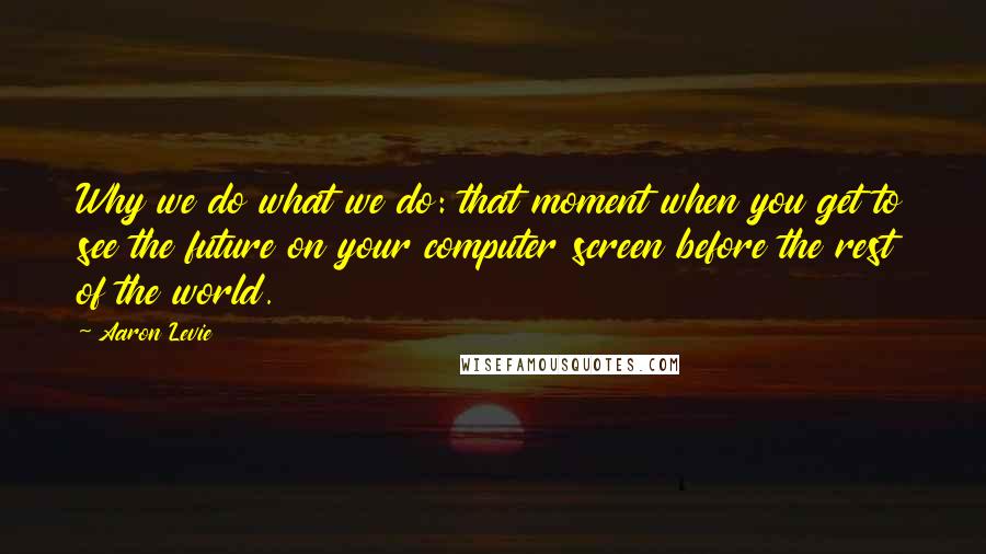 Aaron Levie Quotes: Why we do what we do: that moment when you get to see the future on your computer screen before the rest of the world.