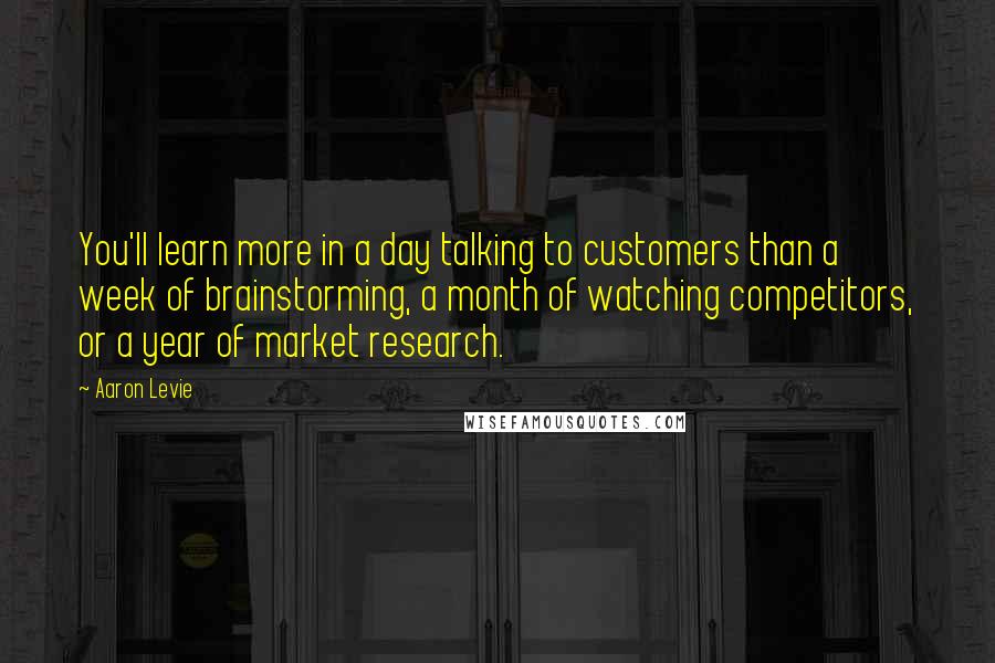 Aaron Levie Quotes: You'll learn more in a day talking to customers than a week of brainstorming, a month of watching competitors, or a year of market research.