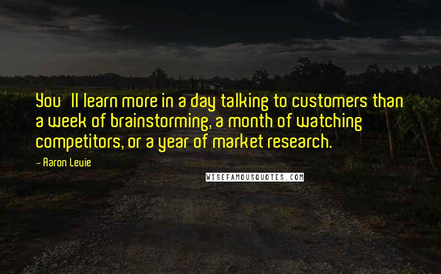 Aaron Levie Quotes: You'll learn more in a day talking to customers than a week of brainstorming, a month of watching competitors, or a year of market research.