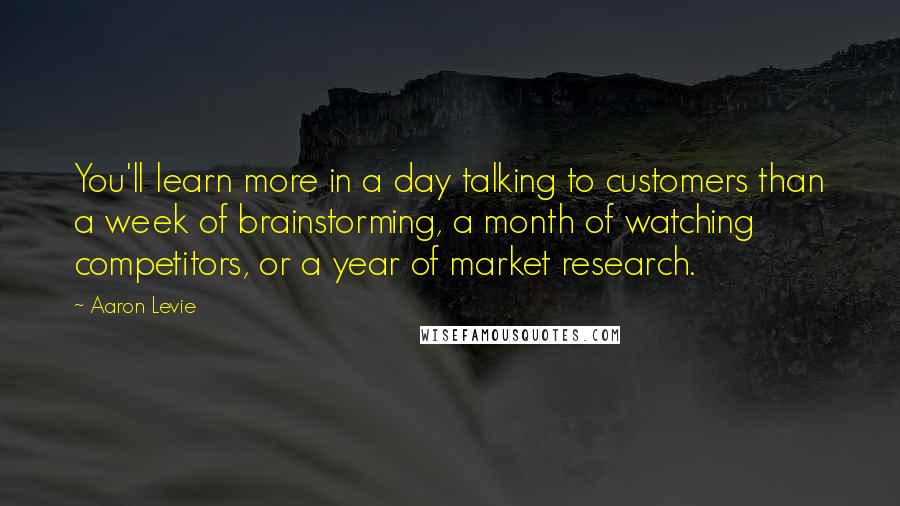 Aaron Levie Quotes: You'll learn more in a day talking to customers than a week of brainstorming, a month of watching competitors, or a year of market research.