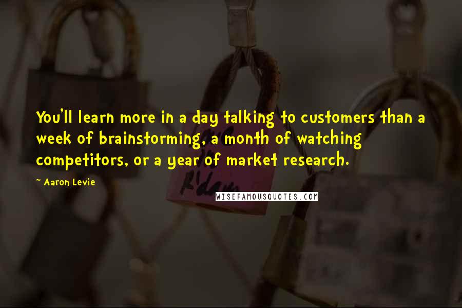 Aaron Levie Quotes: You'll learn more in a day talking to customers than a week of brainstorming, a month of watching competitors, or a year of market research.