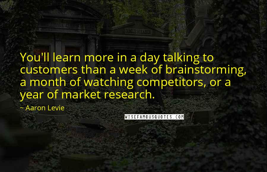 Aaron Levie Quotes: You'll learn more in a day talking to customers than a week of brainstorming, a month of watching competitors, or a year of market research.