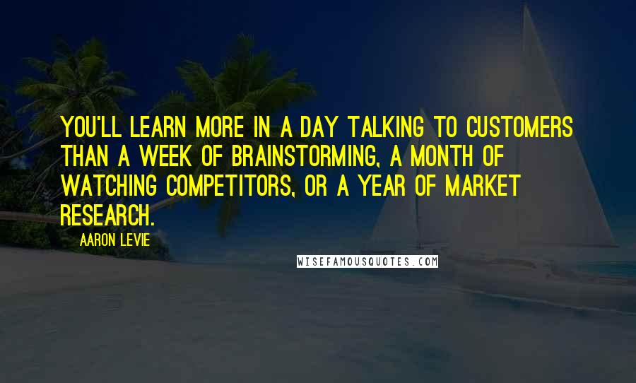 Aaron Levie Quotes: You'll learn more in a day talking to customers than a week of brainstorming, a month of watching competitors, or a year of market research.