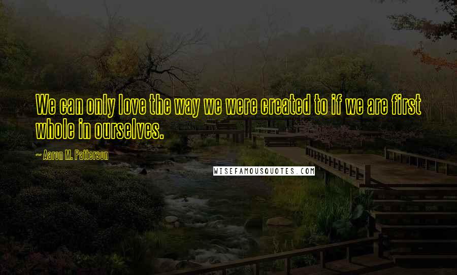 Aaron M. Patterson Quotes: We can only love the way we were created to if we are first whole in ourselves.