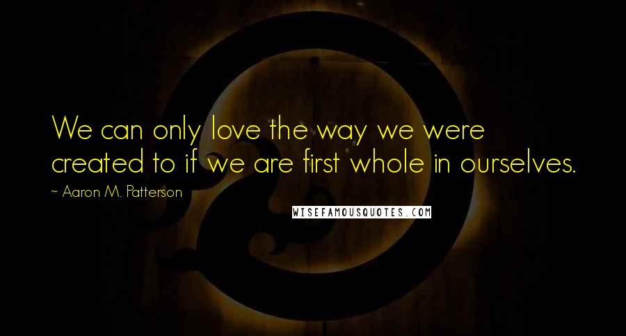 Aaron M. Patterson Quotes: We can only love the way we were created to if we are first whole in ourselves.