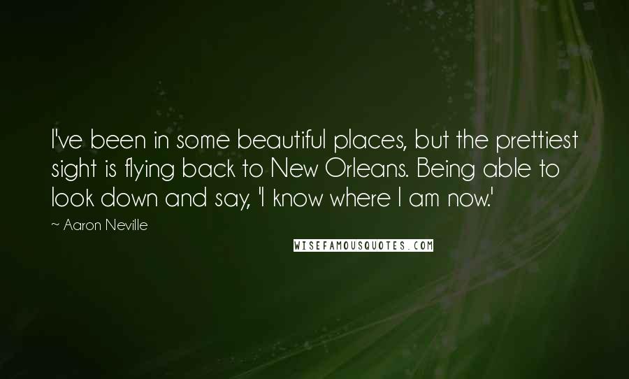 Aaron Neville Quotes: I've been in some beautiful places, but the prettiest sight is flying back to New Orleans. Being able to look down and say, 'I know where I am now.'