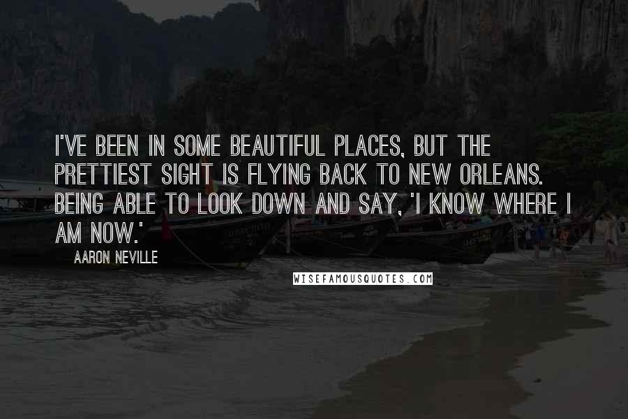 Aaron Neville Quotes: I've been in some beautiful places, but the prettiest sight is flying back to New Orleans. Being able to look down and say, 'I know where I am now.'