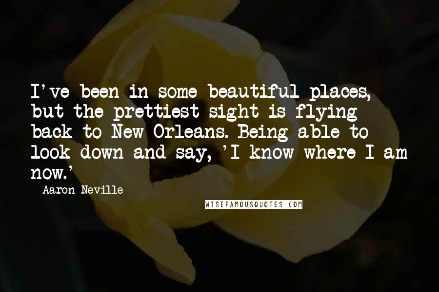 Aaron Neville Quotes: I've been in some beautiful places, but the prettiest sight is flying back to New Orleans. Being able to look down and say, 'I know where I am now.'