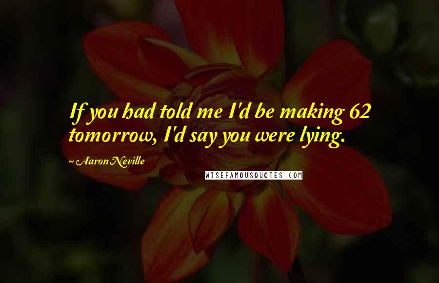 Aaron Neville Quotes: If you had told me I'd be making 62 tomorrow, I'd say you were lying.