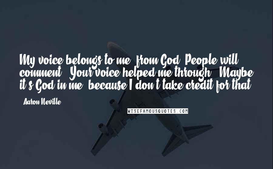 Aaron Neville Quotes: My voice belongs to me, from God. People will comment, "Your voice helped me through." Maybe it's God in me, because I don't take credit for that.