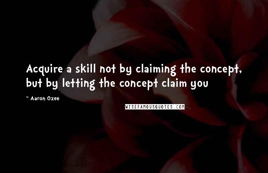 Aaron Ozee Quotes: Acquire a skill not by claiming the concept, but by letting the concept claim you