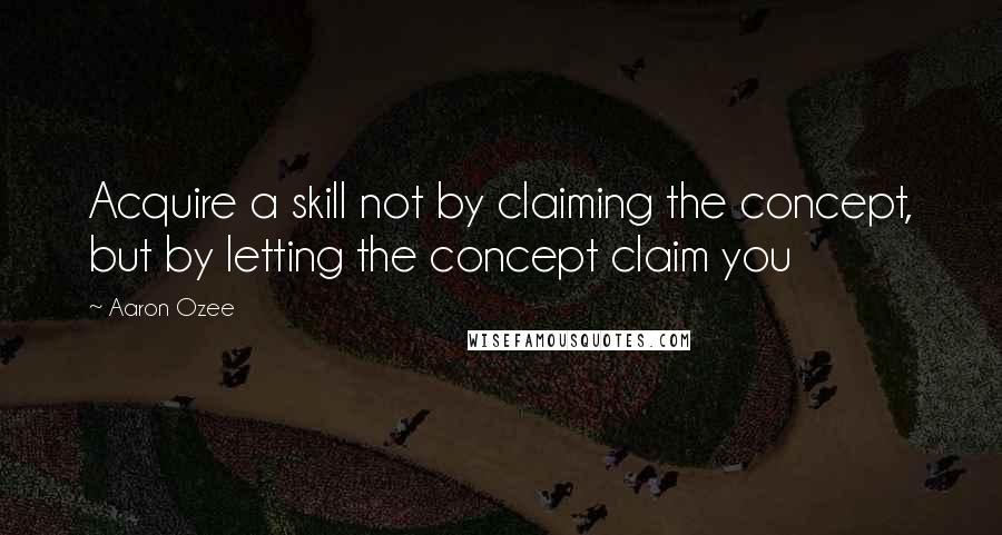 Aaron Ozee Quotes: Acquire a skill not by claiming the concept, but by letting the concept claim you