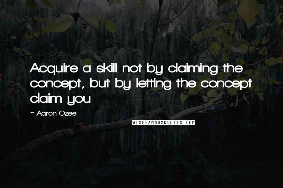 Aaron Ozee Quotes: Acquire a skill not by claiming the concept, but by letting the concept claim you