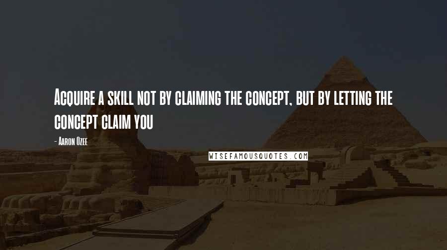 Aaron Ozee Quotes: Acquire a skill not by claiming the concept, but by letting the concept claim you