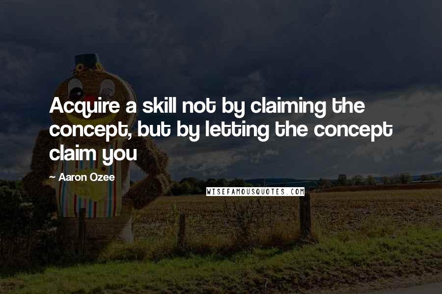 Aaron Ozee Quotes: Acquire a skill not by claiming the concept, but by letting the concept claim you