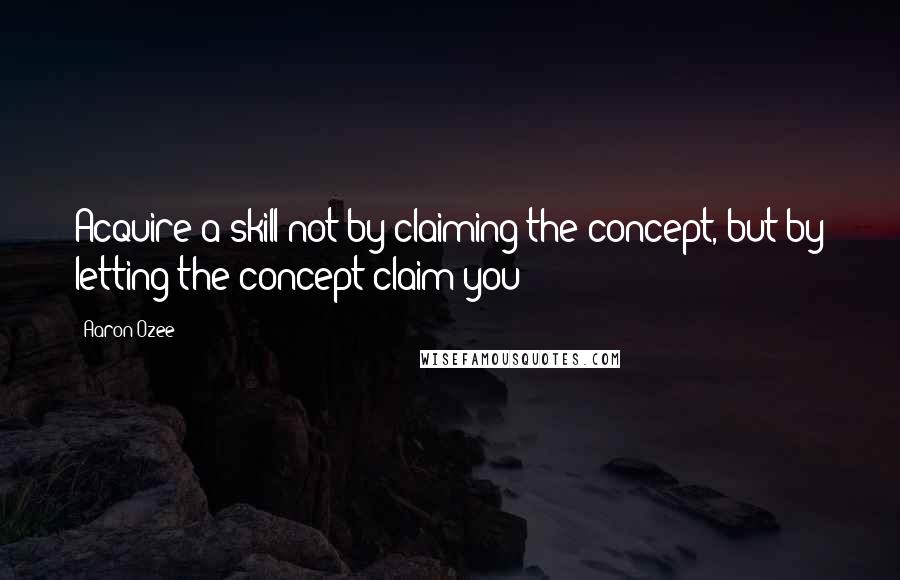 Aaron Ozee Quotes: Acquire a skill not by claiming the concept, but by letting the concept claim you