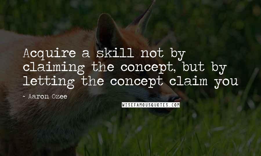 Aaron Ozee Quotes: Acquire a skill not by claiming the concept, but by letting the concept claim you