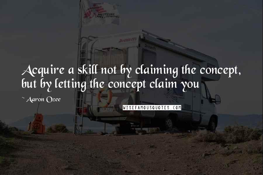 Aaron Ozee Quotes: Acquire a skill not by claiming the concept, but by letting the concept claim you