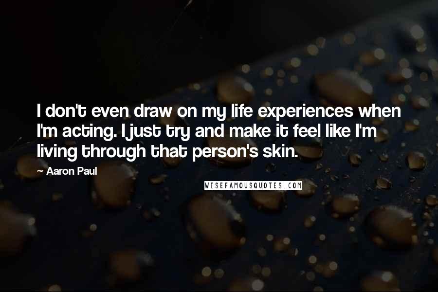 Aaron Paul Quotes: I don't even draw on my life experiences when I'm acting. I just try and make it feel like I'm living through that person's skin.