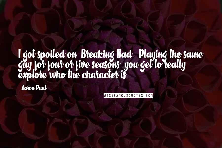 Aaron Paul Quotes: I got spoiled on 'Breaking Bad.' Playing the same guy for four or five seasons, you get to really explore who the character is.