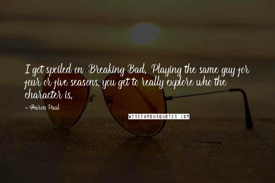 Aaron Paul Quotes: I got spoiled on 'Breaking Bad.' Playing the same guy for four or five seasons, you get to really explore who the character is.