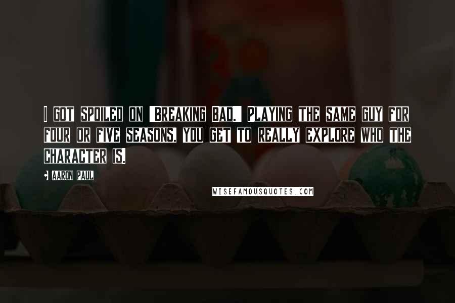 Aaron Paul Quotes: I got spoiled on 'Breaking Bad.' Playing the same guy for four or five seasons, you get to really explore who the character is.