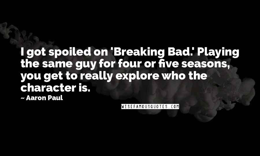 Aaron Paul Quotes: I got spoiled on 'Breaking Bad.' Playing the same guy for four or five seasons, you get to really explore who the character is.