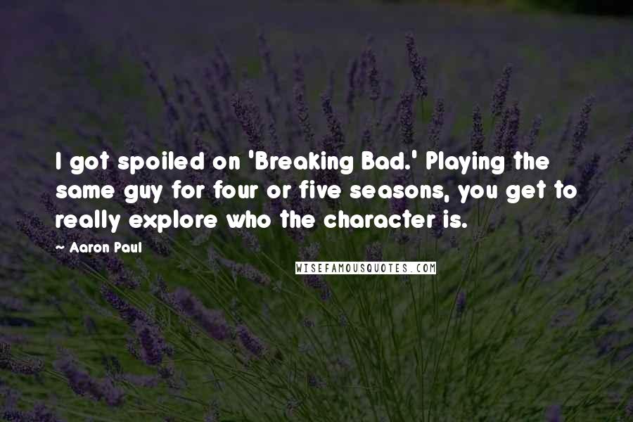 Aaron Paul Quotes: I got spoiled on 'Breaking Bad.' Playing the same guy for four or five seasons, you get to really explore who the character is.