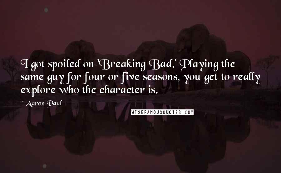Aaron Paul Quotes: I got spoiled on 'Breaking Bad.' Playing the same guy for four or five seasons, you get to really explore who the character is.