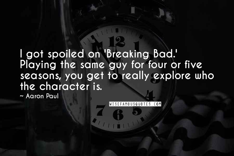 Aaron Paul Quotes: I got spoiled on 'Breaking Bad.' Playing the same guy for four or five seasons, you get to really explore who the character is.