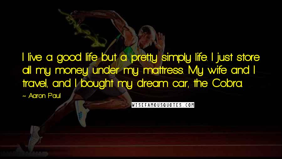 Aaron Paul Quotes: I live a good life but a pretty simply life. I just store all my money under my mattress. My wife and I travel, and I bought my dream car, the Cobra.