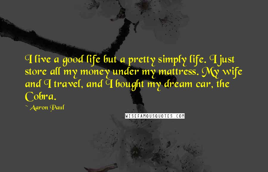 Aaron Paul Quotes: I live a good life but a pretty simply life. I just store all my money under my mattress. My wife and I travel, and I bought my dream car, the Cobra.