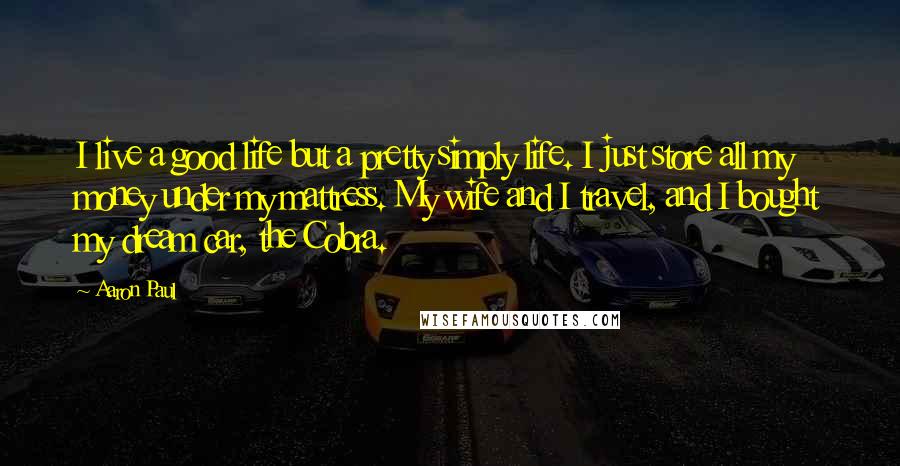 Aaron Paul Quotes: I live a good life but a pretty simply life. I just store all my money under my mattress. My wife and I travel, and I bought my dream car, the Cobra.