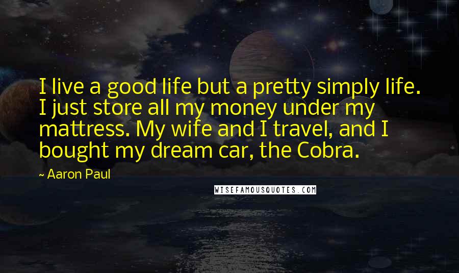 Aaron Paul Quotes: I live a good life but a pretty simply life. I just store all my money under my mattress. My wife and I travel, and I bought my dream car, the Cobra.