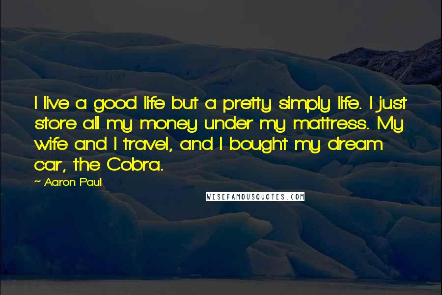 Aaron Paul Quotes: I live a good life but a pretty simply life. I just store all my money under my mattress. My wife and I travel, and I bought my dream car, the Cobra.