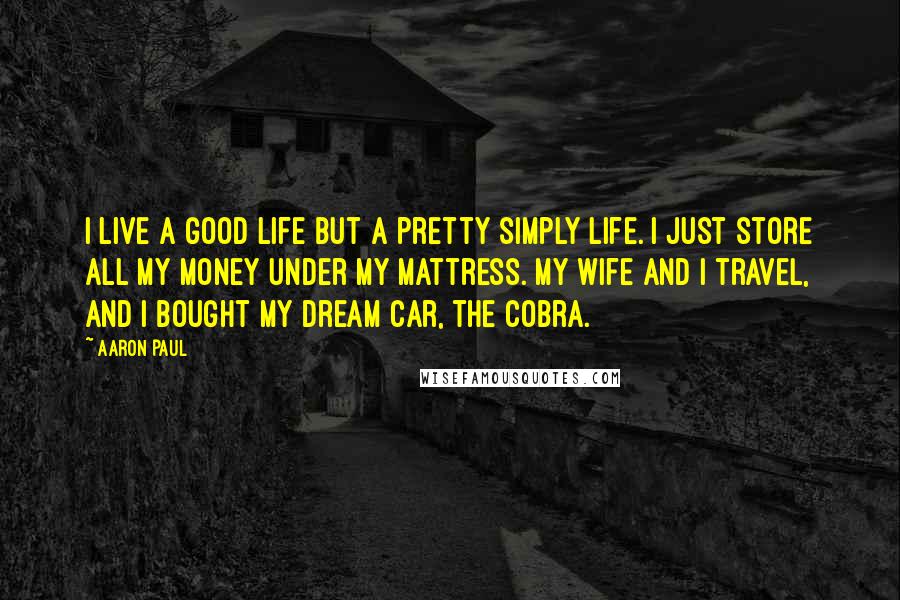 Aaron Paul Quotes: I live a good life but a pretty simply life. I just store all my money under my mattress. My wife and I travel, and I bought my dream car, the Cobra.