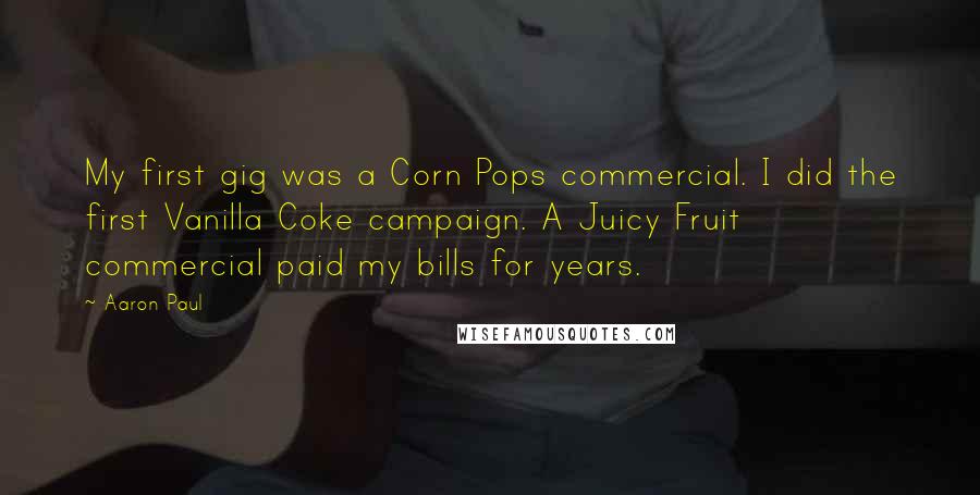 Aaron Paul Quotes: My first gig was a Corn Pops commercial. I did the first Vanilla Coke campaign. A Juicy Fruit commercial paid my bills for years.