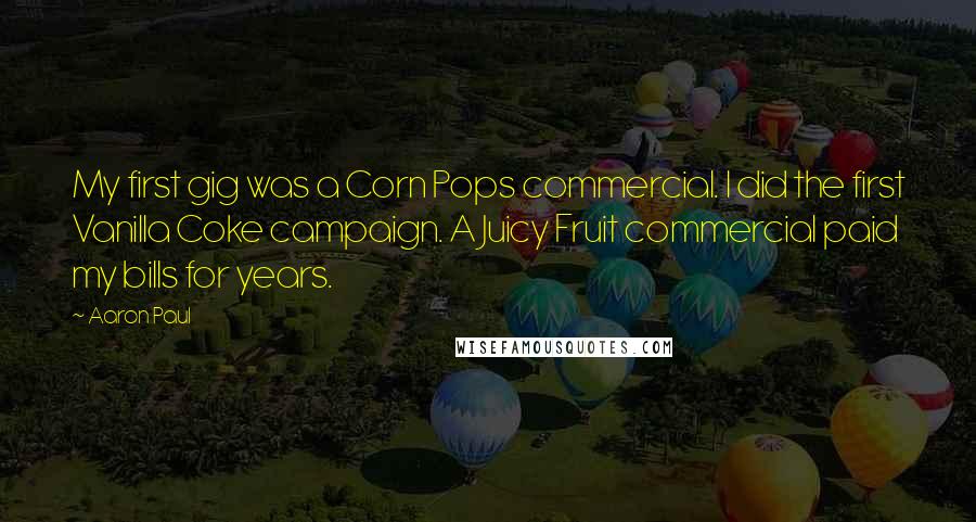 Aaron Paul Quotes: My first gig was a Corn Pops commercial. I did the first Vanilla Coke campaign. A Juicy Fruit commercial paid my bills for years.