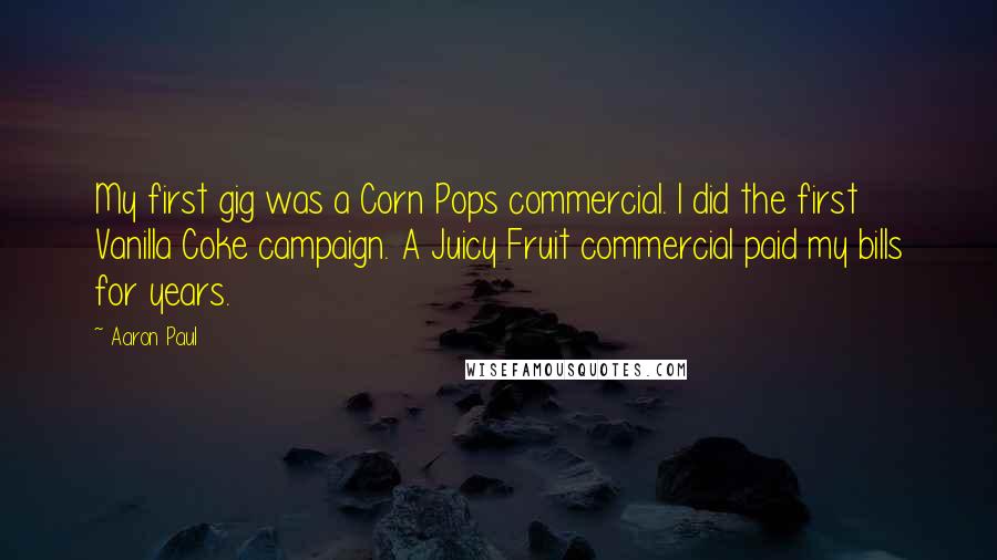 Aaron Paul Quotes: My first gig was a Corn Pops commercial. I did the first Vanilla Coke campaign. A Juicy Fruit commercial paid my bills for years.