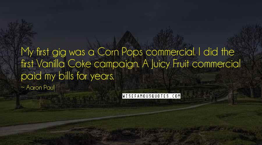 Aaron Paul Quotes: My first gig was a Corn Pops commercial. I did the first Vanilla Coke campaign. A Juicy Fruit commercial paid my bills for years.