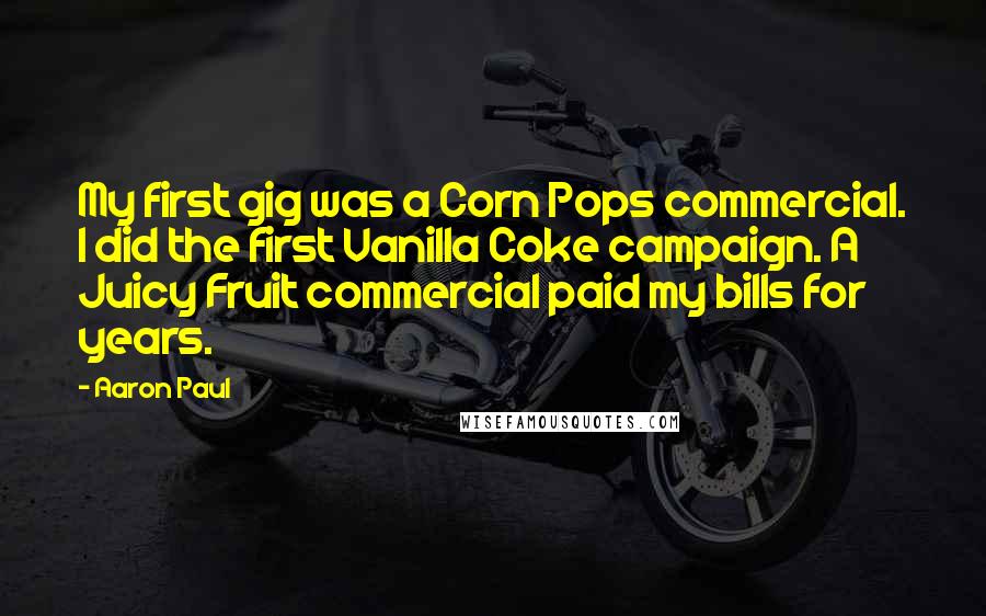 Aaron Paul Quotes: My first gig was a Corn Pops commercial. I did the first Vanilla Coke campaign. A Juicy Fruit commercial paid my bills for years.
