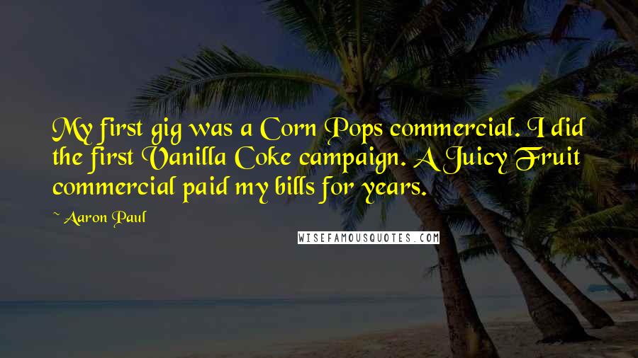 Aaron Paul Quotes: My first gig was a Corn Pops commercial. I did the first Vanilla Coke campaign. A Juicy Fruit commercial paid my bills for years.