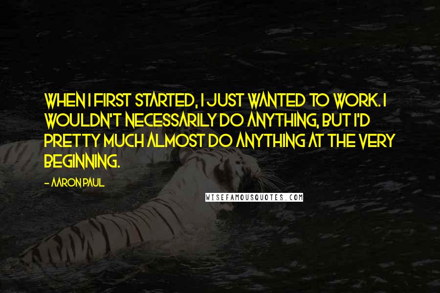 Aaron Paul Quotes: When I first started, I just wanted to work. I wouldn't necessarily do anything, but I'd pretty much almost do anything at the very beginning.